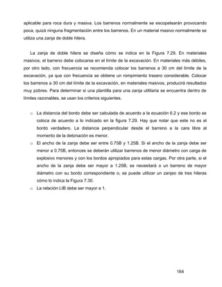 164
aplicable para roca dura y masiva. Los barrenos normalmente se escopetearán provocando
poca, quizá ninguna fragmentación entre los barrenos. En un material masivo normalmente se
utiliza una zanja de doble hilera.
La zanja de doble hilera se diseña cómo se indica en la Figura 7.29. En materiales
masivos, el barreno debe colocarse en el límite de la excavación. En materiales más débiles,
por otro lado, con frecuencia se recomienda colocar los barrenos a 30 cm del límite de la
excavación, ya que con frecuencia se obtiene un rompimiento trasero considerable. Colocar
los barrenos a 30 cm del límite de la excavación, en materiales masivos, producirá resultados
muy pobres. Para determinar si una plantilla para una zanja utilitaria se encuentra dentro de
límites razonables, se usan los criterios siguientes.
o La distancia del bordo debe ser calculada de acuerdo a la ecuación 6.2 y ese bordo se
coloca de acuerdo a lo indicado en la figura 7.29. Hay que notar que este no es el
bordo verdadero. La distancia perpendicular desde el barreno a la cara libre al
momento de la detonación es menor.
o El ancho de la zanja debe ser entre 0.75B y 1.25B. Si el ancho de la zanja debe ser
menor a 0.75B, entonces se deberán utilizar barrenos de menor diámetro con carga de
explosivo menores y con los bordos apropiados para estas cargas. Por otra parte, si el
ancho de la zanja debe ser mayor a 1.25B, se necesitará o un barreno de mayor
diámetro con su bordo correspondiente o, se puede utilizar un zanjeo de tres hileras
cómo lo indica la Figura 7.30.
o La relación LIB debe ser mayor a 1.
 