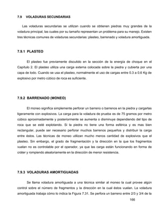 166
7.9 VOLADURAS SECUNDARIAS
Las voladuras secundarias se utilizan cuando se obtienen piedras muy grandes de la
voladura principal, las cuales por su tamaño representan un problema para su manejo. Existen
tres técnicas comunes de voladuras secundarias: plasteo, barrenado y voladura amortiguada.
7.9.1 PLASTEO
El plasteo fue previamente discutido en la sección de la energía de choque en el
Capítulo 2. El plasteo utiliza una carga externa colocada sobre la piedra y cubierta por una
capa de lodo. Cuando se usa el plasteo, normalmente el uso de cargas entre 0.3 a 0.6 Kg de
explosivo por metro cúbico de roca es suficiente.
7.9.2 BARRENADO (MONEO)
El moneo significa simplemente perforar un barreno o barrenos en la piedra y cargarlas
ligeramente con explosivos. La carga para la voladura de prueba es de 75 gramos por metro
cúbico aproximadamente y posteriormente se aumenta o disminuye dependiendo del tipo de
roca que se esté explotando. Si la piedra no tiene una forma esférica y es mas bien
rectangular, puede ser necesario perforar muchos barrenos pequeños y distribuir la carga
entre éstos. Las técnicas de moneo utilizan mucho menos cantidad de explosivos que el
plasteo. Sin embargo, el grado de fragmentación y la dirección en la que los fragmentos
vuelan no es controlable por el operador, ya que las carga están funcionando en forma de
cráter y rompiendo aleatoriamente en la dirección de menor resistencia.
7.9.3 VOLADURAS AMORTIGUADAS
Se llama voladura amortiguada a una técnica similar al moneo la cual provee algún
control sobre el número de fragmentos y la dirección en la cual éstos vuelan. La voladura
amortiguada trabaja cómo lo indica la Figura 7.31. Se perfora un barreno entre 2/3 y 3/4 de la
 