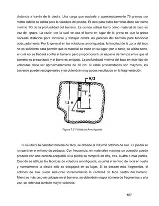 167
distancia a través de la piedra. Una carga que equivale a aproximadamente 75 gramos por
metro cúbico se utiliza para la voladura de prueba. El taco para estos barrenos debe ser cómo
mínimo 1/3 de la profundidad del barreno. Es común utilizar barro cómo material de taco en
vez de grava. La razón por la cual se usa el barro en lugar de la grava es que la grava
necesita distancia para moverse y trabajar contra las paredes del barreno para funcionar
adecuadamente. Por lo general en las voladuras amortiguadas, la longitud de la zona del taco
no es suficiente para permitir que el material se trabe en su lugar; por lo tanto, se utiliza barro,
el cual no se trabará contra el barreno pero proporcionará un espacio de tiempo entre que el
barreno es presurizado y el barro es arrojado. La profundidad mínima del taco en este tipo de
voladuras debe ser aproximadamente de 30 cm. Si estas profundidades son mayores, los
barrenos pueden escopetearse y se obtendrán muy pocos resultados en la fragmentación.
Figura 7.31 Voladura Amortiguada
Si se utiliza la cantidad mínima de taco, se obtiene el máximo colchón de aire. La piedra se
romperá en el mínimo de pedazos. Con frecuencia, en materiales masivos un operador puede
predecir con una certeza aceptable si la piedra se romperá en dos, tres, cuatro o más partes.
Cuando se utilizan las técnicas de voladura amortiguada, ocurrirá el mínimo de roca en vuelo
y normalmente la piedra sólo se desgajará en su lugar. Si se desean más fragmentos, el
colchón de aire puede reducirse incrementando la cantidad de taco dentro del barreno.
Mientras más taco se coloque en el barreno, se obtendrán mayor número de fragmentos y a la
vez, se obtendrá también mayor violencia.
 