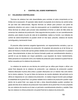 168
8 CONTROL DEL SOBRE ROMPIMIENTO
8.1 VOLADURAS CONTROLADAS
Técnicas de voladura han sido desarrolladas para controlar el sobre rompimiento en los
límites de la excavación. El operador debe decidir el propósito de la técnica de control antes
de que ésta sea seleccionada. Algunas técnicas se utilizan para producir una pared de
apariencia atractiva con poca o nada de preocupación por la estabilidad del manto rocoso.
Otras técnicas se utilizan para proveer esta estabilidad al formar un plano de falla antes de
comenzar las voladuras de producción. Esta segunda técnica puede o no ser cosméticamente
atractiva, pero desde el punto de vista de la estabilidad, realiza su función. Los métodos de
control de sobre-rompimiento se pueden dividir en tres tipos: precorte, voladura de recorte
(amortiguada) y barrenación lineal.
El precorte utiliza barrenos cargados ligeramente; con espaciamientos cerrados y que se
disparan antes de las voladuras de producción. El propósito del precorte es el de formar un
plano de fractura a través del cual las grietas radiales de la voladura de producción no puedan
pasar. Secundariamente, el plano de fractura formado puede ser cosméticamente atractivo y
permitir el uso de taludes con mayor pendiente y que requieren de menor mantenimiento.
Debe pensarse en el precorte cómo una medida de protección para mantener la pared final sin
daños causados por la voladura de producción.
La voladura de recorte es una técnica de control que se utiliza paro limpiar o afinar una
pared final después de la voladura de producción. Las voladuras de producción pueden
haberse efectuado muchos años antes o pueden efectuarse con un retardo más corto dentro
de la misma voladura. Ya que la hilera de barrenos de recorte alrededor del perímetro es la
última en dispararse en una voladura de producción, no realiza ninguna función para proteger
la estabilidad de la pared final. Las grietas radiales de la voladura de producción pueden viajar
dentro de la pared final. Las capas de lodo y otras discontinuidades pueden canalizar los
gases del área de la voladura de producción hacia adentro de la pared final. El único propósito
de una voladura de recorte es el crear un perímetro cosméticamente atractivo y estable. Este
tipo de voladura no ofrece protección a la pared final de la voladura de producción.
 