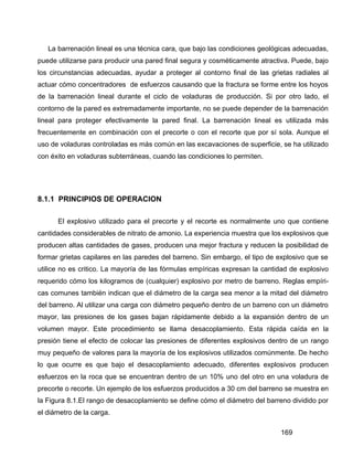 169
La barrenación lineal es una técnica cara, que bajo las condiciones geológicas adecuadas,
puede utilizarse para producir una pared final segura y cosméticamente atractiva. Puede, bajo
los circunstancias adecuadas, ayudar a proteger al contorno final de las grietas radiales al
actuar cómo concentradores de esfuerzos causando que la fractura se forme entre los hoyos
de la barrenación lineal durante el ciclo de voladuras de producción. Si por otro lado, el
contorno de la pared es extremadamente importante, no se puede depender de la barrenación
lineal para proteger efectivamente la pared final. La barrenación lineal es utilizada más
frecuentemente en combinación con el precorte o con el recorte que por sí sola. Aunque el
uso de voladuras controladas es más común en las excavaciones de superficie, se ha utilizado
con éxito en voladuras subterráneas, cuando las condiciones lo permiten.
8.1.1 PRINCIPIOS DE OPERACION
El explosivo utilizado para el precorte y el recorte es normalmente uno que contiene
cantidades considerables de nitrato de amonio. La experiencia muestra que los explosivos que
producen altas cantidades de gases, producen una mejor fractura y reducen la posibilidad de
formar grietas capilares en las paredes del barreno. Sin embargo, el tipo de explosivo que se
utilice no es critico. La mayoría de las fórmulas empíricas expresan la cantidad de explosivo
requerido cómo los kilogramos de (cualquier) explosivo por metro de barreno. Reglas empíri-
cas comunes también indican que el diámetro de la carga sea menor a la mitad del diámetro
del barreno. Al utilizar una carga con diámetro pequeño dentro de un barreno con un diámetro
mayor, las presiones de los gases bajan rápidamente debido a la expansión dentro de un
volumen mayor. Este procedimiento se llama desacoplamiento. Esta rápida caída en la
presión tiene el efecto de colocar las presiones de diferentes explosivos dentro de un rango
muy pequeño de valores para la mayoría de los explosivos utilizados comúnmente. De hecho
lo que ocurre es que bajo el desacoplamiento adecuado, diferentes explosivos producen
esfuerzos en la roca que se encuentran dentro de un 10% uno del otro en una voladura de
precorte o recorte. Un ejemplo de los esfuerzos producidos a 30 cm del barreno se muestra en
la Figura 8.1.El rango de desacoplamiento se define cómo el diámetro del barreno dividido por
el diámetro de la carga.
 