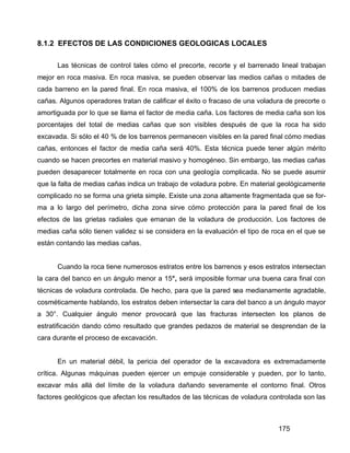 175
8.1.2 EFECTOS DE LAS CONDICIONES GEOLOGICAS LOCALES
Las técnicas de control tales cómo el precorte, recorte y el barrenado lineal trabajan
mejor en roca masiva. En roca masiva, se pueden observar las medios cañas o mitades de
cada barreno en la pared final. En roca masiva, el 100% de los barrenos producen medias
cañas. Algunos operadores tratan de calificar el éxito o fracaso de una voladura de precorte o
amortiguada por lo que se llama el factor de media caña. Los factores de media caña son los
porcentajes del total de medias cañas que son visibles después de que la roca ha sido
excavada. Si sólo el 40 % de los barrenos permanecen visibles en la pared final cómo medias
cañas, entonces el factor de media caña será 40%. Esta técnica puede tener algún mérito
cuando se hacen precortes en material masivo y homogéneo. Sin embargo, las medias cañas
pueden desaparecer totalmente en roca con una geología complicada. No se puede asumir
que la falta de medias cañas indica un trabajo de voladura pobre. En material geológicamente
complicado no se forma una grieta simple. Existe una zona altamente fragmentada que se for-
ma a lo largo del perímetro, dicha zona sirve cómo protección para la pared final de los
efectos de las grietas radiales que emanan de la voladura de producción. Los factores de
medias caña sólo tienen validez si se considera en la evaluación el tipo de roca en el que se
están contando las medias cañas.
Cuando la roca tiene numerosos estratos entre los barrenos y esos estratos intersectan
la cara del banco en un ángulo menor a 15°, será imposible formar una buena cara final con
técnicas de voladura controlada. De hecho, para que la pared sea medianamente agradable,
cosméticamente hablando, los estratos deben intersectar la cara del banco a un ángulo mayor
a 30°. Cualquier ángulo menor provocará que las fracturas intersecten los planos de
estratificación dando cómo resultado que grandes pedazos de material se desprendan de la
cara durante el proceso de excavación.
En un material débil, la pericia del operador de la excavadora es extremadamente
crítica. Algunas máquinas pueden ejercer un empuje considerable y pueden, por lo tanto,
excavar más allá del límite de la voladura dañando severamente el contorno final. Otros
factores geológicos que afectan los resultados de las técnicas de voladura controlada son las
 
