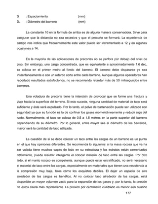 177
S : Espaciamiento (mm)
Dh : Diámetro del barreno (mm)
La constante 10 en la fórmula de arriba es de alguna manera conservadora. Sirve para
asegurar que la distancia no sea excesiva y que el precorte se formará. La experiencia de
campo nos indica que frecuentemente este valor puede ser incrementado a 12 y en algunas
ocasiones a 14.
En la mayoría de las aplicaciones de precortes no se perfora por debajo del nivel de
piso. Sin embargo, una carga concentrada, que es equivalente a aproximadamente 1.6 dec,
se coloca en el primer metro al fondo del barreno. El barreno debe dispararse ya sea
instantáneamente o con un retardo corto entre cada barreno. Aunque algunos operadores han
reportado resultados satisfactorios, no se recomienda retardar más de 50 milisegundos entre
barrenos.
Una voladura de precorte tiene la intención de provocar que se forme una fractura y
viaje hacia la superficie del terreno. Si esto sucede, ninguna cantidad de material de taco será
suficiente y éste será expulsado. Por lo tanto, el polvo de barrenación puede ser utilizado con
seguridad ya que su función es la de confinar los gases momentáneamente y reducir algo del
ruido. Normalmente, el taco se coloca de 0.5 a 1.5 metros en la parte superior del barreno
dependiendo de su diámetro. Por lo general, entre mayor sea el diámetro de los barrenos,
mayor será la cantidad de taco utilizada.
La cuestión de si se debe colocar un taco entre las cargas de un barreno es un punto
en el que hay opiniones diferentes. Se recomienda lo siguiente: si la masa rocosa que va ha
ser volada tiene muchas capas de lodo en su estructura y los estratos están cementados
débilmente, puede resultar inteligente el colocar material de taco entre las cargas. Por otro
lado, si el manto rocoso es competente, aunque pueda estar estratificado, no será necesario
el material de taco entre las cargas, especialmente en materiales que tienen una resistencia a
la compresión muy baja, tales cómo los esquistos débiles. El dejar un espacio de aire
alrededor de las cargas es benéfico. Al no colocar taco alrededor de las cargas, está
disponible un mayor volumen vacío para la expansión de los gases y, por lo tanto, la presión
de éstos caerá más rápidamente. La presión por centímetro cuadrado es menor aún cuando
 