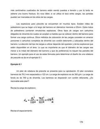 178
más centímetros cuadrados de barreno están siendo puestos a tensión y por lo tanto se
obtiene una bueno fractura. En roca débil, si se utiliza el taco entre cargas, las paredes
pueden ser marcadas en los sitios de las cargas.
Los explosivos para precorte se encuentran en muchos tipos. Existen rollos de
poliestireno que se bajan a lo largo del barreno en diámetros menores a 25mm. Estos tubos
de poliestireno contienen emulsiones explosivas. Otros tipos de cargas son cartuchos
delgados de dinamita los cuales se acoplan a medida que se colocan dentro del barreno para
formar una carga continua. Otros métodos de colocación de las cargas consisten en amarrar
porciones o cartuchos completos de dinamita con cordón detonante y colocados dentro del
barreno. La elección del tipo de cargas a utilizar depende del operador y de los explosivos que
estén disponibles en el área. Lo que es importante es que el diámetro de las cargas sea
menor a la mitad del diámetro del barreno y que de preferencia no toquen las paredes del
barreno. Un ejemplo para el uso de estas formulas para determinar el diseño de una voladura
de precorte se da en el ejemplo 8.1.
Ejemplo 8.1
Un plan de voladura de precorte se presenta para su aprobación. El plan considera
barrenos de 76.2 mm espaciados a 122 cm. La carga de explosivo es de 300 g/m. La carga de
fondo es de 750 g de dinamita. Los barrenos se dispararán con cordón detonante. ¿Es
razonable este plan?
Revise la carga de explosivo
Revise el espaciamiento:
 