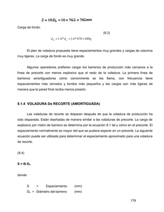 179
Carga de fondo:
(8.3)
1.6* 1.6*478 688cb ccd d g= = =
El plan de voladura propuesto tiene espaciamientos muy grandes y cargas de columna
muy ligeras. La carga de fondo es muy grande.
Algunos operadores prefieren cargar los barrenos de producción más cercanos a la
línea de precorte con menos explosivo que el resto de la voladura. La primera línea de
barrenos amortiguadores cómo comúnmente se les llama, con frecuencia tiene
espaciamientos más cerrados y bordos más pequeños y las cargas son más ligeras de
manera que la pared final reciba menos presión.
8.1.4 VOLADURA De RECORTE (AMORTIGUADA)
Las voladuras de recorte se disparan después de que la voladura de producción ha
sido disparada. Están diseñadas de manera similar a las voladuras de precorte. La carga de
explosivo por metro de barreno se determina por la ecuación 8.1 tal y cómo en el precorte. El
espaciamiento normalmente es mayor del que se pudiera esperar en un precorte. La siguiente
ecuación puede ser utilizada para determinar el espaciamiento aproximado para una voladura
de recorte.
(8.4)
S = l6 Dh
donde:
S = Espaciamiento (mm)
Dh = Diámetro del barreno (mm)
 