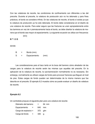 180
Con las voladuras de recorte, las condiciones de confinamiento son diferentes a las del
precorte. Durante el precorte, la voladura de producción aún no ha detonado y para fines
prácticos, el bordo se considera infinito. En las voladuras de recorte, el bordo sí existe ya que
la voladura de producción ya ha sido detonada. El bordo debe considerarse en el diseño de
una voladura de recorte. Para estar seguro que las fracturas se unan apropiadamente entre
los barrenos en vez de ir prematuramente hacia el bordo, se debe diseñar la voladura de ma-
nera que el bordo sea mayor al espaciamiento. La siguiente ecuación se utiliza con frecuencia:
(8.5)
B ≥ 1.3 S
donde:
B = Bordo (mm)
S = Espaciamiento (mm)
Las consideraciones para el taco tanto en la boca del barreno cómo alrededor de las
cargas para la voladura de recorte serán las mismas que aquellas del precorte. En la
aplicación de la voladura de recorte, la sub-barrenación normalmente no es necesaria. Sin
embargo, normalmente se utilizan cargas de fondo para provocar fracturas que lleguen al nivel
de piso. Estas cargas de fondo pueden ser determinadas de la misma manera que fue
descrita en el precorte. El ejemplo 8.2 muestra cómo se puede evaluar un diseño de voladura
de recorte.
Ejemplo 8.2
Un contratista propuso el siguiente plan para una voladura de recorte:
Diámetro del barreno = 64 mm
Espaciamiento = 640 mm
Carga de explosivo = 372 glm
Carga de fondo = 340 g
 