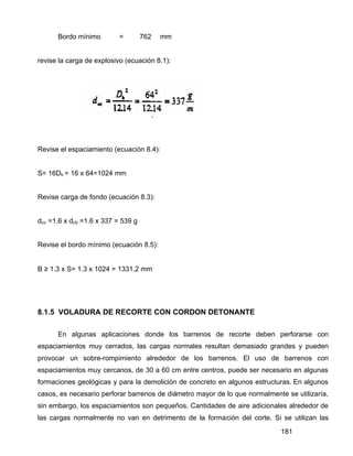 181
Bordo mínimo = 762 mm
revise la carga de explosivo (ecuación 8.1):
Revise el espaciamiento (ecuación 8.4):
S= 16Dh = 16 x 64=1024 mm
Revise carga de fondo (ecuación 8.3):
dcc =1.6 x dcb =1.6 x 337 = 539 g
Revise el bordo mínimo (ecuación 8.5):
B ≥ 1.3 x S= 1.3 x 1024 = 1331.2 mm
8.1.5 VOLADURA DE RECORTE CON CORDON DETONANTE
En algunas aplicaciones donde los barrenos de recorte deben perforarse con
espaciamientos muy cerrados, las cargas normales resultan demasiado grandes y pueden
provocar un sobre-rompimiento alrededor de los barrenos. El uso de barrenos con
espaciamientos muy cercanos, de 30 a 60 cm entre centros, puede ser necesario en algunas
formaciones geológicas y para la demolición de concreto en algunos estructuras. En algunos
casos, es necesario perforar barrenos de diámetro mayor de lo que normalmente se utilizaría,
sin embargo, los espaciamientos son pequeños. Cantidades de aire adicionales alrededor de
las cargas normalmente no van en detrimento de la formación del corte. Si se utilizan las
 
