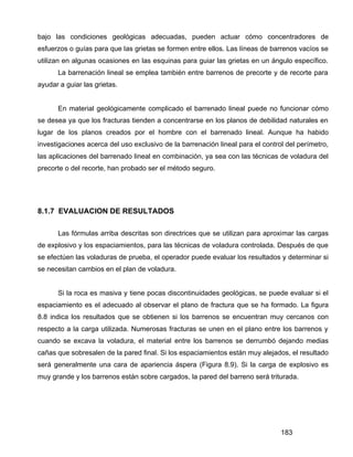 183
bajo las condiciones geológicas adecuadas, pueden actuar cómo concentradores de
esfuerzos o guías para que las grietas se formen entre ellos. Las líneas de barrenos vacíos se
utilizan en algunas ocasiones en las esquinas para guiar las grietas en un ángulo específico.
La barrenación lineal se emplea también entre barrenos de precorte y de recorte para
ayudar a guiar las grietas.
En material geológicamente complicado el barrenado lineal puede no funcionar cómo
se desea ya que los fracturas tienden a concentrarse en los planos de debilidad naturales en
lugar de los planos creados por el hombre con el barrenado lineal. Aunque ha habido
investigaciones acerca del uso exclusivo de la barrenación lineal para el control del perímetro,
las aplicaciones del barrenado lineal en combinación, ya sea con las técnicas de voladura del
precorte o del recorte, han probado ser el método seguro.
8.1.7 EVALUACION DE RESULTADOS
Las fórmulas arriba descritas son directrices que se utilizan para aproximar las cargas
de explosivo y los espaciamientos, para las técnicas de voladura controlada. Después de que
se efectúen las voladuras de prueba, el operador puede evaluar los resultados y determinar si
se necesitan cambios en el plan de voladura.
Si la roca es masiva y tiene pocas discontinuidades geológicas, se puede evaluar si el
espaciamiento es el adecuado al observar el plano de fractura que se ha formado. La figura
8.8 indica los resultados que se obtienen si los barrenos se encuentran muy cercanos con
respecto a la carga utilizada. Numerosas fracturas se unen en el plano entre los barrenos y
cuando se excava la voladura, el material entre los barrenos se derrumbó dejando medias
cañas que sobresalen de la pared final. Si los espaciamientos están muy alejados, el resultado
será generalmente una cara de apariencia áspera (Figura 8.9). Si la carga de explosivo es
muy grande y los barrenos están sobre cargados, la pared del barreno será triturada.
 