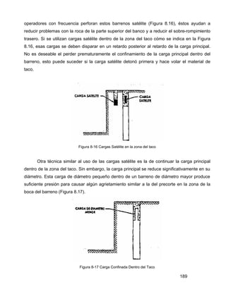 189
operadores con frecuencia perforan estos barrenos satélite (Figura 8.16), éstos ayudan a
reducir problemas con la roca de la parte superior del banco y a reducir el sobre-rompimiento
trasero. Si se utilizan cargas satélite dentro de la zona del taco cómo se indica en la Figura
8.16, esas cargas se deben disparar en un retardo posterior al retardo de la carga principal.
No es deseable el perder prematuramente el confinamiento de la carga principal dentro del
barreno, esto puede suceder si la carga satélite detonó primera y hace volar el material de
taco.
Figura 8-16 Cargas Satélite en la zona del taco
Otra técnica similar al uso de las cargas satélite es la de continuar la carga principal
dentro de la zona del taco. Sin embargo, la carga principal se reduce significativamente en su
diámetro. Esta carga de diámetro pequeño dentro de un barreno de diámetro mayor produce
suficiente presión para causar algún agrietamiento similar a la del precorte en la zona de la
boca del barreno (Figura 8.17).
Figura 8-17 Carga Confinada Dentro del Taco
 