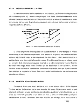 190
8.1.9.1 SOBRE-ROMPIMIENTO LATERAL
El sobre rompimiento lateral al extremo de una voladura, usualmente resulta por una de
dos razones (Figura 8.18). La estructura geológica local puede promover la extensión de las
grietas a los extremos de la voladura. Esto puede corregirse al acortar el espaciamiento en los
extremos de los barrenos de producción, causando con esto que los barrenos funcionen y
respondan de forma diferente.
Figura 8.18 Sobre-rompimiento Lateral (vista en planta)
El sobre rompimiento lateral puede ser causado también al tener tiempos de retardo
inadecuados en los barrenos del perímetro. Si el retardo es muy corto, los barrenos tienden a
sentir un bordo mucho mayor al normal y por ello se escopetean y provocan levantamiento, o
agrietan hacia atrás dentro de la formación rocosa. El problema del tiempo de retardo puede
ser corregido de la misma manera que se describió en el sobre-rompimiento trasero. Retardos
de tiempo más largo, tales cómo aquellos que se discutieron en el Capítulo 6, pueden
utilizarse en los barrenos de los extremos, permitiendo más tiempo para que la porción central
de la voladura se mueva hacia afuera. Esto produce alivio adicional antes que los barrenos de
los extremos detonen.
8.1.9.2 CONTROL DE LA ROCA EN VUELO
En general, la roca en vuelo resulta de uno o dos lugares dentro de la voladura.
Proviene ya sea de la cara o de la parte superior del banco. Si la roca en vuelo se está
originando en la cara y vuela a distancias considerables, puede ser una indicación de que el
bordo es demasiado pequeño o que capas de lodo u otras discontinuidades geológicas
prevalecen en el banco. La mayoría de la roca en vuelo, sin embargo, no es producida en la
 