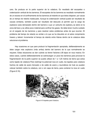 191
cara. Se produce en la parte superior de la voladura. Es resultado del escopeteo o
craterización vertical de los barrenos. El escopeteo de los barrenos es resultado normalmente
de un exceso en el confinamiento de los barrenos al instante en que éstos disparan, por causa
de un tiempo de retardo inadecuado. Aunque la craterización vertical puede ser resultado de
causas similares, también puede ser resultado del descuido al permitir que la carga de
explosivo suba demasiado dentro del barreno o que un cartucho de explosiv0 se atore en la
zona del taco y se utilice poco material para confinar los gases. Se debe tener mucho cuidado
en el cargado de los barrenos y para resolver estos problemas antes de que ocurran. El
problema del tiempo de retardo es similar a lo que se ha discutido en el sobre rompimiento
trasero y lateral. Incrementar el tiempo de retardo entre hileras dentro de la voladura debe
solucionar el problema.
Hay ocasiones en que para producir la fragmentación apropiada, deliberadamente se
debe cargar más explosivo (más arriba) dentro del barreno de lo que normalmente se
requiere. Estas situaciones se dan cuándo se tienen factores L/B bajos en roca masiva. En
estos casos, cuándo deliberadamente se sobrecargan un poco los barrenos para provocar la
fragmentación de la parte superior se puede utilizar de 1 a 1,25 metros de tierra que actúa
como tapete de voladura Para restringir la potencial roca en vuelo, los tapetes para voladura
hechos de cable de acero trenzado o de cable de acero y neumáticos de hule se pueden
colocar también sobre la voladura, con o sin capa de tierra, para contener la roca en vuelo
(Figura 8.19).
Figura 8-19 tapetes para Voladura
 