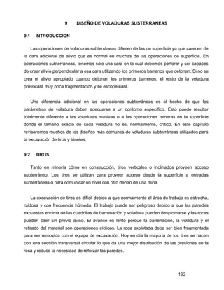 192
9 DISEÑO DE VOLADURAS SUSTERRANEAS
9.1 INTRODUCCION
Las operaciones de voladuras subterráneas difieren de las de superficie ya que carecen de
la cara adicional de alivio que es normal en muchas de las operaciones de superficie. En
operaciones subterráneas, tenemos sólo una cara en la cuál debemos perforar y ser capaces
de crear alivio perpendicular a esa cara utilizando los primeros barrenos que detonan. Si no se
crea el alivio apropiado cuando detonan los primeros barrenos, el resto de la voladura
provocará muy poca fragmentación y se escopeteará.
Una diferencia adicional en las operaciones subterráneas es el hecho de que los
parámetros de voladura deben adecuarse a un contorno específico. Esto puede resultar
totalmente diferente a las voladuras masivas o a las operaciones mineras en la superficie
donde el tamaño exacto de cada voladura no es, normalmente, crítico. En este capítulo
revisaremos muchos de los diseños más comunes de voladuras subterráneas utilizados para
la excavación de tiros y túneles.
9.2 TIROS
Tanto en minería cómo en construcción, tiros verticales o inclinados proveen acceso
subterráneo. Los tiros se utilizan para proveer acceso desde la superficie a entradas
subterráneas o para comunicar un nivel con otro dentro de una mina.
La excavación de tiros es difícil debido a que normalmente el área de trabajo es estrecha,
ruidosa y con frecuencia húmeda. El trabajo puede ser peligroso debido a que las paredes
expuestas encima de las cuadrillas de barrenación y voladura pueden desplomarse y las rocas
pueden caer sin previo aviso. El avance es lento porque la barrenación, la voladura y el
retirado del material son operaciones cíclicas. La roca explotada debe ser bien fragmentada
para ser removida con el equipo de excavación. Hoy en día la mayoría de los tiros se hacen
con una sección transversal circular lo que da una mejor distribución de las presiones en la
roca y reduce la necesidad de reforzar las paredes.
 