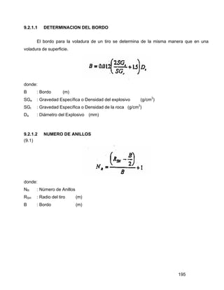 195
9.2.1.1 DETERMINACION DEL BORDO
El bordo para la voladura de un tiro se determina de la misma manera que en una
voladura de superficie.
donde:
B : Bordo (m)
SGe : Gravedad Específica o Densidad del explosivo (g/cm3
)
SGr : Gravedad Específica o Densidad de la roca (g/cm3
)
De : Diámetro del Explosivo (mm)
9.2.1.2 NUMERO DE ANILLOS
(9.1)
donde:
NR : Número de Anillos
RSH : Radio del tiro (m)
B : Bordo (m)
 