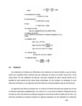 200
9.3 TUNELES
Las voladuras en túneles son diferentes a las voladuras en bancos debido a que se hacen
hacia una superficie libre mientras que las voladuras en banco se hacen hacia dos o más
caras libres. En las voladuras de bancos, hay gran cantidad de alivio natural dentro de la
plantilla el cual resulta de las caras libres adicionales. En los túneles, sin embargo, la roca
está más confinada y una segunda cara libre debe ser creada paralela al eje de los barrenos.
La segunda cara libre se produce por un corte en la frente del túnel que puede ser ya sea
un barreno perforado paralelamente, una cuña en V o una cuña en abanico. Después de que
se hace la cuña, los barrenos auxiliares empujan la roca hacia el alivio creado por la cuña. Los
barrenos auxiliares se pueden comparar en algunos aspectos con los utilizados en voladuras
 