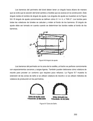 202
Los barrenos del perímetro del túnel deben tener un ángulo hacia afuera de manera
que se evite que la sección del túnel cambie a medida que se avanza en la construcción. Este
ángulo recibe el nombre de ángulo de ajuste. Los ángulos de ajuste se muestran en la Figura
9.6. El ángulo de ajuste comúnmente se definen cómo 0.1 m +L x TAN 2°. Los bordos para
todas las voladuras de túneles se calculan y miden al fondo de los barrenos. El ángulo de
ajuste debe ser tomado en cuenta cuando se determinan los bordos reales al tondo de los
barrenos.
Figura 9-6 Angulo de ajuste
Los barrenos del perímetro en la zona de la costilla y el techo se perforan comúnmente
con espaciamientos cercanos y cargas ligeras. También pueden detonarse cómo voladura de
recorte para proveer un contorno que requiera poco refuerzo. La Figura 9.7 muestra la
extensión de las zonas de daño si se utilizan voladura de recorte o si se utilizan métodos de
voladura de producción en los perímetros.
Figura 9-7 Zona de Daño
 