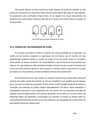 204
Para poder obtener un buen movimiento hacia adelante de la pila de material, la cuña
puede ser colocada en la mitad de la frente hacia la parte interior del corte. En esta posición,
el lanzamiento será minimizado (Figura 9.9c). Si se requiere de mayor lanzamiento, los
barrenos de la cuña pueden colocarse más alto en el centro de la frente como se muestra en
la Figura 9.9D
Figura 9-9 Posiciones de los Barrenos de Cuña
9.3.2 DISEÑO DE LOS BARRENOS DE CUÑA
El principio primordial de todos los diseños de cuñas quemadas es el siguiente. Los
bordos de los barrenos cargados se seleccionan de tal manera que el volumen de roca
quebrada por cualquier barreno no pueda ser mayor al que se pueda ocupar en el espacio
vacío creado, ya sea por el barreno de mayor diámetro o por los barrenos subsecuentes que
detonen. En este cálculo se debe considerar también el hecho de que cuando la estructura de
la roca se rompe entre los barrenos, ésta ocupará un volumen mayor al que tenía en su esta-
do original. En otras palabras, se debe considerar el factor de abundamiento.
Si los barrenos de una cuña rompen un volumen mayor del que puede caber dentro del
volumen del cráter creado previamente, la cuña se "congela" lo que significa que se bloquea
por la roca que no puede ser expulsada. Si esto ocurre, el alivio paralelo al eje de los barrenos
se pierde y los barrenos no podrán romper adecuadamente. De hecho, éstos empezarán a
escopetearse fisurando la roca adyacente pero sin permitir que el mecanismo de falla por
cortante cause la fragmentación en la tercera dimensión. Por lo tanto, en la cuña misma, las
distancias deben ser diseñadas y barrenadas con precisión. El tempo de retardo debe ser
suficientemente lento para permitir que la roca empiece a ser expulsado de la frente antes de
que disparen barrenos subsecuentes.
 