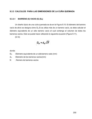 205
9.3.3 CALCULOS PARA LAS DIMENSIONES DE LA CUÑA QUEMADA
9.3.3.1 BARRENO (S) VACIO (S) (DH)
Un diseño típico de una cuña quemada se da en la Figura 9.10. El diámetro del barreno
vacío de alivio se designa cómo DH.Si se utiliza más de un barreno vacío, se debe calcular el
diámetro equivalente de un sólo barreno vacío el cual contenga el volumen de todos los
barrenos vacíos. Esto se puede hacer utilizando lo siguiente ecuación (Figura 9.11).
(9.10)
donde:
DH :Diámetro equivalente de un sólobarreno vado (mm)
dH :Diámetro de los barrenos vacíos(mm)
N : Número de barrenos vacíos
 