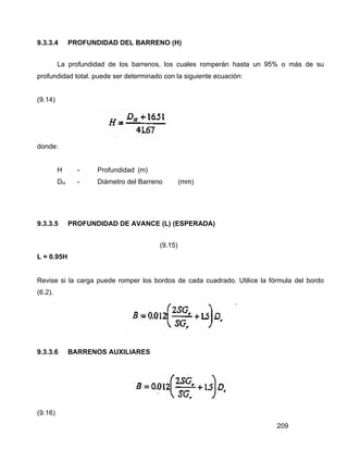 209
9.3.3.4 PROFUNDIDAD DEL BARRENO (H)
La profundidad de los barrenos, los cuales romperán hasta un 95% o más de su
profundidad total. puede ser determinado con la siguiente ecuación:
(9.14)
donde:
H - Profundidad (m)
DH - Diámetro del Barreno (mm)
9.3.3.5 PROFUNDIDAD DE AVANCE (L) (ESPERADA)
(9.15)
L = 0.95H
Revise si la carga puede romper los bordos de cada cuadrado. Utilice la fórmula del bordo
(6.2).
9.3.3.6 BARRENOS AUXILIARES
(9.16)
 