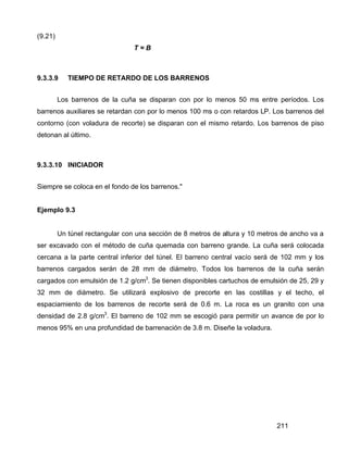 211
(9.21)
T = B
9.3.3.9 TIEMPO DE RETARDO DE LOS BARRENOS
Los barrenos de la cuña se disparan con por lo menos 50 ms entre períodos. Los
barrenos auxiliares se retardan con por lo menos 100 ms o con retardos LP. Los barrenos del
contorno (con voladura de recorte) se disparan con el mismo retardo. Los barrenos de piso
detonan al último.
9.3.3.10 INICIADOR
Siempre se coloca en el fondo de los barrenos."
Ejemplo 9.3
Un túnel rectangular con una sección de 8 metros de altura y 10 metros de ancho va a
ser excavado con el método de cuña quemada con barreno grande. La cuña será colocada
cercana a la parte central inferior del túnel. El barreno central vacío será de 102 mm y los
barrenos cargados serán de 28 mm de diámetro. Todos los barrenos de la cuña serán
cargados con emulsión de 1.2 g/cm3
. Se tienen disponibles cartuchos de emulsión de 25, 29 y
32 mm de diámetro. Se utilizará explosivo de precorte en las costillas y el techo, el
espaciamiento de los barrenos de recorte será de 0.6 m. La roca es un granito con una
densidad de 2.8 g/cm3
. El barreno de 102 mm se escogió para permitir un avance de por lo
menos 95% en una profundidad de barrenación de 3.8 m. Diseñe la voladura.
 