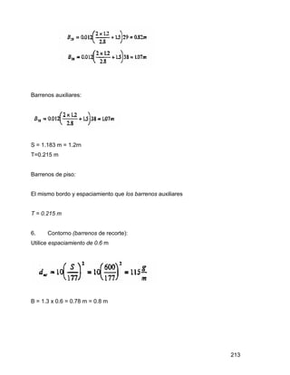 213
Barrenos auxiliares:
S = 1.183 m = 1.2rn
T=0.215 m
Barrenos de piso:
El mismo bordo y espaciamiento que los barrenos auxiliares
T = 0.215 m
6. Contorno (barrenos de recorte):
Utilice espaciamiento de 0.6 m
B = 1.3 x 0.6 = 0.78 m = 0.8 m
 