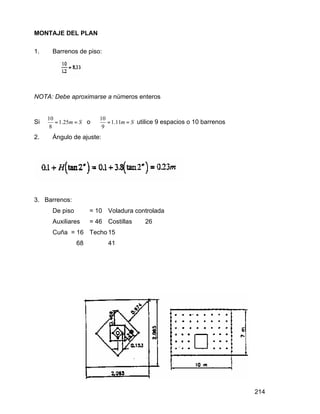 214
MONTAJE DEL PLAN
1. Barrenos de piso:
NOTA: Debe aproximarse a números enteros
Si
10
1.25
8
m S= = o
10
1.11
9
m S= = utilice 9 espacios o 10 barrenos
2. Ángulo de ajuste:
3. Barrenos:
De piso = 10 Voladura controlada
Auxiliares = 46 Costillas 26
Cuña = 16 Techo 15
68 41
 