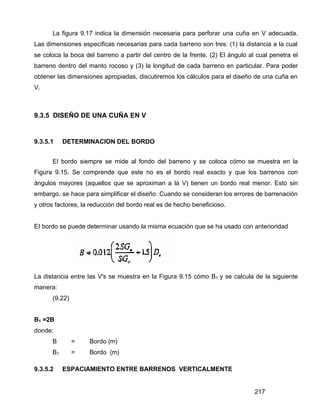 217
La figura 9.17 indica la dimensión necesaria para perforar una cuña en V adecuada.
Las dimensiones especificas necesarias para cada barreno son tres: (1) la distancia a la cual
se coloca la boca del barreno a partir del centro de la frente. (2) El ángulo al cual penetra el
barreno dentro del manto rocoso y (3) la longitud de cada barreno en particular. Para poder
obtener las dimensiones apropiadas, discutiremos los cálculos para el diseño de una cuña en
V.
9.3.5 DISEÑO DE UNA CUÑA EN V
9.3.5.1 DETERMINACION DEL BORDO
El bordo siempre se mide al fondo del barreno y se coloca cómo se muestra en la
Figura 9.15. Se comprende que este no es el bordo real exacto y que los barrenos con
ángulos mayores (aquellos que se aproximan a la V) tienen un bordo real menor. Esto sin
embargo, se hace para simplificar el diseño. Cuando se consideran los errores de barrenación
y otros factores, la reducción del bordo real es de hecho beneficioso.
EI bordo se puede determinar usando la misma ecuación que se ha usado con anterioridad
La distancia entre las V's se muestra en la Figura 9.15 cómo B1 y se calcula de la siguiente
manera:
(9.22)
B1 =2B
donde:
B = Bordo (m)
B1 = Bordo (m)
9.3.5.2 ESPACIAMIENTO ENTRE BARRENOS VERTICALMENTE
 