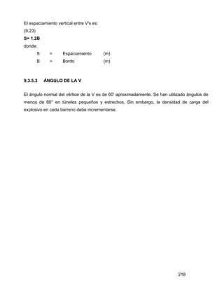 218
El espaciamiento vertical entre V's es:
(9.23)
S= 1.2B
donde:
S = Espaciamiento (m)
B = Bordo (m)
9.3.5.3 ÁNGULO DE LA V
El ángulo normal del vértice de la V es de 60' aproximadamente. Se han utilizado ángulos de
menos de 60° en túneles pequeños y estrechos. Sin embargo, la densidad de carga del
explosivo en cada barreno debe incrementarse.
 