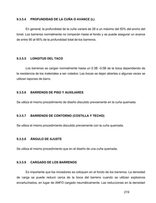 219
9.3.5.4 PROFUNDIDAD DE LA CUÑA O AVANCE (L)
En general, la profundidad de la cuña variará de 28 a un máximo del 50% del ancho del
túnel. Los barrenos normalmente no romperán hasta el fondo y se puede asegurar un avance
de entre 90 al 95% de la profundidad total de los barrenos.
9.3.5.5 LONGITUD DEL TACO
Los barrenos se cargan normalmente hasta un 0.3B -0.5B de la boca dependiendo de
la resistencia de los materiales a ser volados. Las bocas se dejan abiertas o algunas veces se
utilizan tapones de barro.
9.3.5.6 BARRENOS DE PISO Y AUXILIARES
Se utiliza el mismo procedimiento de diseño discutido previamente en la cuña quemada.
9.3.5.7 BARRENOS DE CONTORNO (COSTILLA Y TECHO)
Se utiliza el mismo procedimiento discutido previamente con la cuña quemada.
9.3.5.8 ÁNGULO DE AJUSTE
Se utiliza el mismo procedimiento que en el diseño de una cuña quemada.
9.3.5.9 CARGADO DE LOS BARRENOS
Es importante que los iniciadores se coloquen en el fondo de los barrenos. La densidad
de carga se puede reducir cerca de la boca del barreno cuando se utilizan explosivos
encartuchados, en lugar de ANFO cargado neumáticamente. Las reducciones en la densidad
 