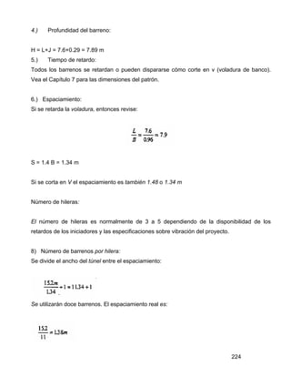 224
4.) Profundidad del barreno:
H = L+J = 7.6+0.29 = 7.89 m
5.) Tiempo de retardo:
Todos los barrenos se retardan o pueden dispararse cómo corte en v (voladura de banco).
Vea el Capítulo 7 para las dimensiones del patrón.
6.) Espaciamiento:
Si se retarda la voladura, entonces revise:
S = 1.4 B = 1.34 m
Si se corta en V el espaciamiento es también 1.48 o 1.34 m
Número de hileras:
El número de hileras es normalmente de 3 a 5 dependiendo de la disponibilidad de los
retardos de los iniciadores y las especificaciones sobre vibración del proyecto.
8) Número de barrenos por hilera:
Se divide el ancho del túnel entre el espaciamiento:
Se utilizarán doce barrenos. El espaciamiento real es:
 