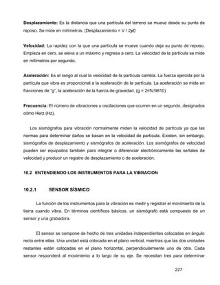 227
Desplazamiento: Es la distancia que una partícula del terreno se mueve desde su punto de
reposo. Se mide en milímetros. (Desplazamiento = V / 2πf)
Velocidad: La rapidez con la que una partícula se mueve cuando deja su punto de reposo.
Empieza en cero, se eleva a un máximo y regresa a cero. La velocidad de la partícula se mide
en milímetros por segundo.
Aceleración: Es el rango al cual la velocidad de la partícula cambia. La fuerza ejercida por la
partícula que vibra es proporcional a la aceleración de la partícula. La aceleración se mide en
fracciones de “g”, la aceleración de la fuerza de gravedad. (g = 2πfV/9810)
Frecuencia: El número de vibraciones u oscilaciones que ocurren en un segundo, designados
cómo Herz (Hz).
Los sismógrafos para vibración normalmente miden la velocidad de partícula ya que las
normas para determinar daños se basan en la velocidad de partícula. Existen, sin embargo,
sismógrafos de desplazamiento y sismógrafos de aceleración. Los sismógrafos de velocidad
pueden ser equipados también para integrar o diferenciar electrónicamente las señales de
velocidad y producir un registro de desplazamiento o de aceleración.
10.2 ENTENDIENDO LOS INSTRUMENTOS PARA LA VIBRACION
10.2.1 SENSOR SÍSMICO
La función de los instrumentos para la vibración es medir y registrar el movimiento de la
tierra cuando vibra. En términos científicos básicos, un sismógrafo está compuesto de un
sensor y una grabadora.
El sensor se compone de hecho de tres unidades independientes colocadas en ángulo
recto entre ellas. Una unidad está colocada en el plano vertical, mientras que las dos unidades
restantes están colocadas en el plano horizontal, perpendicularmente uno de otra. Cada
sensor responderá al movimiento a lo largo de su eje. Se necesitan tres para determinar
 