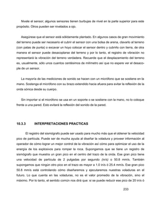 233
Nivele el sensor; algunos sensores tienen burbujas de nivel en la parte superior para este
propósito. Otros pueden ser nivelados a ojo.
Asegúrese que el sensor está sólidamente plantado. En algunos casos de gran movimiento
del terreno puede ser necesario el cubrir el sensor con una bolsa de arena, clavarlo al terreno
(con patas de punta) o excavar un hoyo colocar el sensor dentro y cubrirlo con tierra, de otra
manera el sensor puede desacoplarse del terreno y por lo tanto, el registro de vibración no
representará la vibración del terreno verdadera. Recuerde que el desplazamiento del terreno
es, usualmente, sólo unos cuantos centésimos de milímetro así que no espere ver el desaco-
ple de un sensor.
La mayoría de las mediciones de sonido se hacen con un micrófono que se sostiene en la
mano. Sostenga el micrófono con su brazo extendido hacia afuera para evitar la reflexión de la
onda sónica desde su cuerpo.
Sin importar si el micrófono se usa en un soporte o se sostiene con la mano, no lo coloque
frente a una pared. Esto evitará la reflexión del sonido de la pared.
10.3.3 INTERPRETACIONES PRACTICAS
El registro del sismógrafo puede ser usado para mucho más que el obtener la velocidad
pico de partícula. Puede ser de mucha ayuda al diseñar la voladura y proveer información al
operador de cómo lograr un mejor control de la vibración así cómo para optimizar el uso de la
energía de los explosivos para romper la roca. Supongamos que se tiene un registro de
sismógrafo que muestra un gran pico en el centro del trazo de la onda. Ese gran pico tiene
una velocidad de partícula de 2 pulgadas por segundo (in/s) o 50.8 mm/s. También
supongamos que ningún otro pico en el trazo es mayor a 1.0 in/s ó 25.4 mm/s. Ese gran pico
50.8 mm/s está controlando cómo diseñaremos y ejecutaremos nuestras voladuras en el
futuro. Lo que cuenta en las voladuras, no es el valor promedio de la vibración, sino el
máximo. Por lo tanto, el sentido común nos dirá que: si se puede reducir ese pico de 20 in/s ó
 