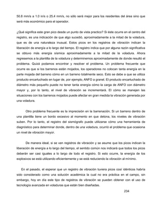 234
50.8 mm/s a 1.0 in/s o 25.4 mm/s, no sólo será mejor para los residentes del área sino que
será más económico para el operador.
¿Qué significa este gran pico desde un punto de vista practico? Si éste ocurre en el centro del
registro, es una indicación de que algo sucedió, aproximadamente a la mitad de la voladura,
que es de una naturaleza inusual. Estos picos en los registros de vibración indican la
liberación de energía a lo largo del tiempo. El registro indica que por alguna razón significativa
se obtuvo más energía sísmica aproximadamente a la mitad de la voladura. Ahora
regresemos a la plantilla de la voladura y determinemos aproximadamente de donde resultó el
problema. Quizá podamos encontrar y resolver el problema. Un problema frecuente que
ocurre es que si los barrenos están mojados, los operadores no colocan tanta energía en la
parte mojada del barreno cómo en un barreno totalmente seco. Esto se debe a que se utiliza
producto encartuchado en lugar de, por ejemplo, ANFO a granel. El producto encartuchado de
diámetro más pequeño puede no tener tanta energía cómo la carga de ANFO con diámetro
mayor y, por lo tanto, el nivel de vibración se incrementará. El cómo se manejen las
situaciones con los barrenos mojados puede afectar en gran medida la vibración generada por
una voladura.
Otro problema frecuente es la imprecisión en la barrenación. Si un barreno dentro de
una plantilla tiene un bordo excesivo al momento en que detona, los niveles de vibración
suben. Por lo tanto, el registro del sismógrafo puede utilizarse cómo una herramienta de
diagnóstico para determinar donde, dentro de una voladura, ocurrió el problema que ocasiona
un nivel de vibración mayor.
De manera ideal, si se ven registros de vibración y se asume que los picos indican la
liberación de energía a lo largo del tiempo, el sentido común nos indicará que todos los picos
deberán ser casi iguales a lo largo de todo el registro. Si esto ocurre, la energía de los
explosivos se está utilizando eficientemente y se está reduciendo la vibración al mínimo.
En el pasado, el esperar que un registro de vibración tuviera picos cosí idénticos habría
sido considerado como una solución académica la cual no era práctica en el campo, sin
embargo, hoy en día este tipo de registros de vibración se pueden obtener con el uso de
tecnología avanzada en voladuras que están bien diseñadas.
 
