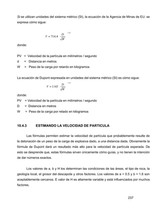 237
Si se utilizan unidades del sistema métrico (SI), la ecuación de la Agencia de Minas de EU. se
expresa cómo sigue:
1.6
714.4
D
V
W
−
 
=  
 
donde:
PV = Velocidad de la partícula en milímetros / segundo
d = Distancia en metros
W = Peso de la carga por retardo en kilogramos
La ecuación de Dupont expresada en unidades del sistema métrico (SI) es cómo sigue:
1.6
1143
D
V
W
−
 
=  
 
donde:
PV = Velocidad de la partícula en milímetros / segundo
D = Distancia en metros
W = Peso de la carga por retado en kilogramos
10.4.3 ESTIMANDO LA VELOCIDAD DE PARTICULA
Las fórmulas permiten estimar la velocidad de partícula que probablemente resulte de
la detonación de un peso de la carga de explosiva dado, a una distancia dada. Obviamente la
fórmula de Dupont dará un resultado más alto para la velocidad de partícula esperada. De
esto se desprende que, estas fórmulas sirven únicamente cómo guías, y no tienen la intención
de dar números exactos.
Los valores de a, b y H los determinan las condiciones de las áreas, el tipo de roca, la
geología local, el grosor del descapote y otros factores. Los valores de a = 0.5 y b = 1.6 son
aceptablemente cercanos. E valor de H es altamente variable y está influenciados por muchos
factores.
 