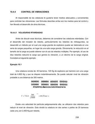238
10.4.4 CONTROL DE VIBRACIONES
Al responsable de las voladuras le gustaría tener medios adecuados y convenientes
para controlar las vibraciones. Las fórmulas descritas arriba son los medios para tal control y
han llevado al desarrollo de otros técnicas.
10.4.4.1 VOLADURAS RTARDADAS
Antes de discutir esas técnicas, debemos de considerar las voladuras retardadas. Con
el desarrollo del iniciador de retardo, particularmente los retardos de milisegundos, se
desarrolló un método por el cual una carga grande de explosivo puede ser detonada en una
serie de cargas pequeñas, en lugar de una sola carga grande. Obviamente, la reducción en el
tamaño de la carga se puede obtener con el uso de retardos múltiples. Por ejemplo, el uso de
diez retardos reducirá la carga que genera la vibración, a un décimo de la carga original.
Considere el siguiente ejemplo:
Ejemplo 10.1
Una voladura consta de: 40 barrenos, 120 Kg de explosivo por barreno con una carga
total de 4.800 Kg y que se dispara instantáneamente. Se puede calcular nivel de vibración
probable a una distancia de 300 metros.
1.6
300
714.4 68.47 /
4800
V mm s
−
 
= = 
 
Existe una velocidad de partícula peligrosamente alta, se utilizaron dos retardos para
reducir el nivel de vibración. Esto dividió la voladura en dos series o partes de 20 barrenos
cada una, con 2,400 Kg por retardo.
 