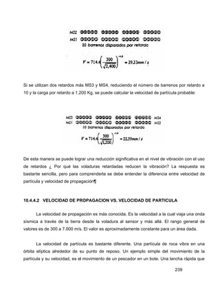 239
Si se utilizan dos retardos más MS3 y MS4, reduciendo el número de barrenos por retardo a
10 y la carga por retardo a 1,200 Kg, se puede calcular la velocidad de partícula probable:
De esta manera se puede lograr una reducción significativa en el nivel de vibración con el uso
de retardos ¿ Por qué las voladuras retardadas reducen la vibración? La respuesta es
bastante sencilla, pero para comprenderla se debe entender la diferencia entre velocidad de
partícula y velocidad de propagación¶
10.4.4.2 VELOCIDAD DE PROPAGACION VS. VELOCIDAD DE PARTICULA
La velocidad de propagación es más conocida. Es la velocidad a la cual viaja una onda
sísmica a través de la tierra desde la voladura al sensor y más allá. El rango general de
valores es de 300 a 7.000 m/s. El valor es aproximadamente constante para un área dada.
La velocidad de partícula es bastante diferente. Una partícula de roca vibra en una
órbita elíptica alrededor de su punto de reposo. Un ejemplo simple del movimiento de la
partícula y su velocidad, es el movimiento de un pescador en un bote. Una lancha rápida que
 