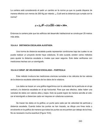 243
La cantera está considerando el pedir un cambio en la norma ya que no puede disparar de
manera efectiva con menos de 200 Kg por retardo. ¿ Cuál será la distancia que cumpla con la
norma?
Entonces la cantera pide que los edificios del desarrollo habitacional se construyan 29 metros
más atrás.
10.4.4.4 DISTANCIA ESCALADA AJUSTADA
Una norma de distancia escalada puede representar condiciones bajo las cuales no se
pueda realizar un proyecto donde haya voladuras. Si esto sucede, existen varios métodos
para ajustar la distancia escalada a niveles que sean seguros. Esto debe verificarse con
mediciones hechas con un sismógrafo.
10.4.4.4.1GRAF. DE VELOCIDAD ESCALADA – PARTICULA
Este método involucra las mediciones sísmicas sumadas a los cálculos de los valores
de la distancia escalada obtenidos de los datos de la voladura.
Los datos se trazan en una gráfica logarítmica con la velocidad de la partícula en el eje
vertical y la distancia escalada en el eje horizontal. Para que sea efectiva, debe haber una
variedad de datos con valores altos y bajos. Esto se puede lograr de manera sencilla al colo-
car el sismógrafo a distancias cada ver mayores en voladuras sucesivas.
Se trazan los datos en la gráfica, un punto para cada par de velocidad de partícula y
distancia escalada. Cuando todos los puntos se han trazado, se dibuja una línea recta o
envolvente en la gráfica de manera que todos los puntos se encuentren por debajo de la línea.
No es necesario mucha exactitud (Figura 10.6).
 