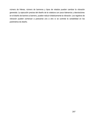 247
número de hileras, número de barrenos y tipos de retados pueden cambiar la vibración
generada. La ejecución precisa del diseño de la voladura con poca tolerancia y desviaciones
en el diseño de barreno a barreno, pueden reducir drásticamente la vibración. Los registros de
vibración pueden comenzar a parecerse uno a otro si se controla la variabilidad en los
parámetros de diseño.
 
