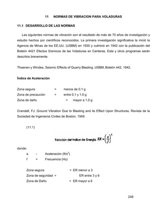 248
11 NORMAS DE VIBRACION PARA VOLADURAS
11.1 DESARROLLO DE LAS NORMAS
Las siguientes normas de vibración son el resultado de más de 70 años de investigación y
estudio hechos por científicos reconocidos. La primera investigación significativa la inició la
Agencia de Minas de los EE.UU. (USBM) en 1930 y culminó en 1942 con la publicación del
Boletín 4421 Efectos Sísmicos de las Voladuras en Canteras. Este y otros programas serán
descritos brevemente.
Thoenen y Windes, Seismic Effects of Quarry Blasting, USBM, Boletín 442, 1942.
Índice de Aceleración
Zona segura = menos de 0.1 g
Zona de precaución = entre 0.1 y 1.0 g
Zona de daño = mayor a 1.0 g
Crandell, FJ. Ground Vibration Due to Blasting and its Effect Upon Structures. Revista de la
Sociedad de Ingenieros Civiles de Boston, 1949.
(11.1)
donde:
a - Aceleración (ft/s2
)
f = Frecuencia (Hz)
Zona segura = ER menor a 3
Zona de seguridad = ER entre 3 y 6
Zona de Daño = ER mayor a 6
 