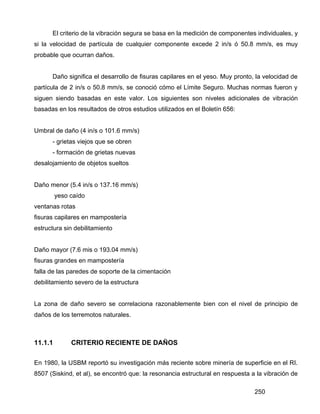 250
El criterio de la vibración segura se basa en la medición de componentes individuales, y
si la velocidad de partícula de cualquier componente excede 2 in/s ó 50.8 mm/s, es muy
probable que ocurran daños.
Daño significa el desarrollo de fisuras capilares en el yeso. Muy pronto, la velocidad de
partícula de 2 in/s o 50.8 mm/s, se conoció cómo el Límite Seguro. Muchas normas fueron y
siguen siendo basadas en este valor. Los siguientes son niveles adicionales de vibración
basadas en los resultados de otros estudios utilizados en el Boletín 656:
Umbral de daño (4 in/s o 101.6 mm/s)
- grietas viejos que se obren
- formación de grietas nuevas
desalojamiento de objetos sueltos
Daño menor (5.4 in/s o 137.16 mm/s)
yeso caído
ventanas rotas
fisuras capilares en mampostería
estructura sin debilitamiento
Daño mayor (7.6 mis o 193.04 mm/s)
fisuras grandes en mampostería
falla de las paredes de soporte de la cimentación
debilitamiento severo de la estructura
La zona de daño severo se correlaciona razonablemente bien con el nivel de principio de
daños de los terremotos naturales.
11.1.1 CRITERIO RECIENTE DE DAÑOS
En 1980, la USBM reportó su investigación más reciente sobre minería de superficie en el RI.
8507 (Siskind, et al), se encontró que: la resonancia estructural en respuesta a la vibración de
 