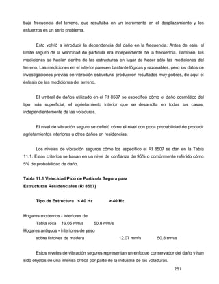 251
baja frecuencia del terreno, que resultaba en un incremento en el desplazamiento y los
esfuerzos es un serio problema.
Esto volvió a introducir la dependencia del daño en la frecuencia. Antes de esto, el
límite seguro de la velocidad de partícula era independiente de la frecuencia. También, las
mediciones se hacían dentro de las estructuras en lugar de hacer sólo las mediciones del
terreno. Las mediciones en el interior parecen bastante lógicas y razonables, pero los datos de
investigaciones previas en vibración estructural produjeron resultados muy pobres, de aquí el
énfasis de las mediciones del terreno.
El umbral de daños utilizado en el RI 8507 se especificó cómo el daño cosmético del
tipo más superficial, el agrietamiento interior que se desarrolla en todas las casas,
independientemente de las voladuras.
El nivel de vibración seguro se definió cómo el nivel con poca probabilidad de producir
agrietamientos interiores u otros daños en residencias.
Los niveles de vibración seguros cómo los especifico el RI 8507 se dan en la Tabla
11.1. Estos criterios se basan en un nivel de confianza de 95% o comúnmente referido cómo
5% de probabilidad de daño.
Tabla 11.1 Velocidad Pico de Partícula Segura para
Estructuras Residenciales (RI 8507)
Tipo de Estructura < 40 Hz > 40 Hz
Hogares modernos - interiores de
Tabla roca 19.05 mm/s 50.8 mm/s
Hogares antiguos - interiores de yeso
sobre listones de madera 12.07 mm/s 50.8 mm/s
Estos niveles de vibración seguros representan un enfoque conservador del daño y han
sido objetos de una intensa crítica por parte de la industria de las voladuras.
 