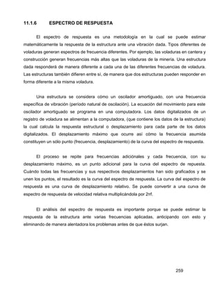 259
11.1.6 ESPECTRO DE RESPUESTA
El espectro de respuesta es una metodología en la cual se puede estimar
matemáticamente la respuesta de la estructura ante una vibración dada. Tipos diferentes de
voladuras generan espectros de frecuencia diferentes. Por ejemplo, las voladuras en cantera y
construcción generan frecuencias más altas que las voladuras de la minería. Una estructura
dada responderá de manera diferente a cada una de las diferentes frecuencias de voladura.
Las estructuras también difieren entre sí, de manera que dos estructuras pueden responder en
forma diferente a la misma voladura.
Una estructura se considera cómo un oscilador amortiguado, con una frecuencia
específica de vibración (período natural de oscilación). La ecuación del movimiento para este
oscilador amortiguado se programa en una computadora. Los datos digitalizados de un
registro de voladura se alimentan a la computadora, (que contiene los datos de la estructura)
la cual calcula la respuesta estructural o desplazamiento para cada parte de los datos
digitalizados. El desplazamiento máximo que ocurre así cómo la frecuencia asumida
constituyen un sólo punto (frecuencia, desplazamiento) de la curva del espectro de respuesta.
El proceso se repite para frecuencias adiciónales y cada frecuencia, con su
desplazamiento máximo, es un punto adicional para la curva del espectro de repuesta.
Cuándo todas las frecuencias y sus respectivos desplazamientos han sido graficados y se
unen los puntos, el resultado es la curva del espectro de respuesta. La curva del espectro de
respuesta es una curva de desplazamiento relativo. Se puede convertir a una curva de
espectro de respuesta de velocidad relativa multiplicándola por 2πf.
El análisis del espectro de respuesta es importante porque se puede estimar la
respuesta de la estructura ante varias frecuencias aplicadas, anticipando con esto y
eliminando de manera alentadora los problemas antes de que éstos surjan.
 