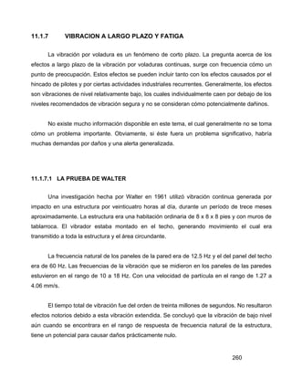 260
11.1.7 VIBRACION A LARGO PLAZO Y FATIGA
La vibración por voladura es un fenómeno de corto plazo. La pregunta acerca de los
efectos a largo plazo de la vibración por voladuras continuas, surge con frecuencia cómo un
punto de preocupación. Estos efectos se pueden incluir tanto con los efectos causados por el
hincado de pilotes y por ciertas actividades industriales recurrentes. Generalmente, los efectos
son vibraciones de nivel relativamente bajo, los cuales individualmente caen por debajo de los
niveles recomendados de vibración segura y no se consideran cómo potencialmente dañinos.
No existe mucho información disponible en este tema, el cual generalmente no se toma
cómo un problema importante. Obviamente, si éste fuera un problema significativo, habría
muchas demandas por daños y una alerta generalizada.
11.1.7.1 LA PRUEBA DE WALTER
Una investigación hecha por Walter en 1961 utilizó vibración continua generada por
impacto en una estructura por veinticuatro horas al día, durante un período de trece meses
aproximadamente. La estructura era una habitación ordinaria de 8 x 8 x 8 pies y con muros de
tablarroca. El vibrador estaba montado en el techo, generando movimiento el cual era
transmitido a toda la estructura y el área circundante.
La frecuencia natural de los paneles de la pared era de 12.5 Hz y el del panel del techo
era de 60 Hz. Las frecuencias de la vibración que se midieron en los paneles de las paredes
estuvieron en el rango de 10 a 18 Hz. Con una velocidad de partícula en el rango de 1.27 a
4.06 mm/s.
El tiempo total de vibración fue del orden de treinta millones de segundos. No resultaron
efectos notorios debido a esta vibración extendida. Se concluyó que la vibración de bajo nivel
aún cuando se encontrara en el rango de respuesta de frecuencia natural de la estructura,
tiene un potencial para causar daños prácticamente nulo.
 