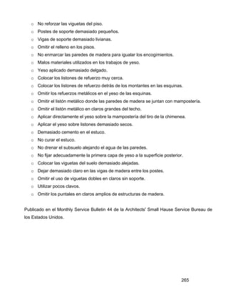 265
o No reforzar las viguetas del piso.
o Postes de soporte demasiado pequeños.
o Vigas de soporte demasiado livianas.
o Omitir el relleno en los pisos.
o No enmarcar las paredes de madera para igualar los encogimientos.
o Malos materiales utilizados en los trabajos de yeso.
o Yeso aplicado demasiado delgado.
o Colocar los listones de refuerzo muy cerca.
o Colocar los listones de refuerzo detrás de los montantes en las esquinas.
o Omitir los refuerzos metálicos en el yeso de las esquinas.
o Omitir el listón metálico donde las paredes de madera se juntan con mampostería.
o Omitir el listón metálico en claros grandes del techo.
o Aplicar directamente el yeso sobre la mampostería del tiro de la chimenea.
o Aplicar el yeso sobre listones demasiado secos.
o Demasiado cemento en el estuco.
o No curar el estuco.
o No drenar el subsuelo alejando el agua de las paredes.
o No fijar adecuadamente la primera capa de yeso a la superficie posterior.
o Colocar las viguetas del suelo demasiado alejadas.
o Dejar demasiado claro en las vigas de madera entre los postes.
o Omitir el uso de viguetas dobles en claros sin soporte.
o Utilizar pocos clavos.
o Omitir los puntales en claros amplios de estructuras de madera.
Publicado en el Monthly Service Bulletin 44 de la Architects' Small Hause Service Bureau de
los Estados Unidos.
 