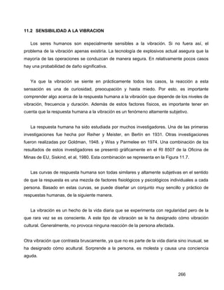 266
11.2 SENSIBILIDAD A LA VIBRACION
Los seres humanos son especialmente sensibles a la vibración. Si no fuera así, el
problema de la vibración apenas existiría. La tecnología de explosivos actual asegura que la
mayoría de las operaciones se conduzcan de manera segura. En relativamente pocos casos
hay una probabilidad de daño significativa.
Ya que la vibración se siente en prácticamente todos los casos, la reacción a esta
sensación es una de curiosidad, preocupación y hasta miedo. Por esto, es importante
comprender algo acerca de la respuesta humana a la vibración que depende de los niveles de
vibración, frecuencia y duración. Además de estos factores físicos, es importante tener en
cuenta que la respuesta humana a la vibración es un fenómeno altamente subjetivo.
La respuesta humana ha sido estudiada por muchos investigadores. Una de las primeras
investigaciones fue hecha por Reiher y Meister, en Berlín en 1931. Otras investigaciones
fueron realizadas por Goldman, 1948. y Wiss y Parmelee en 1974. Una combinación de los
resultados de estos investigadores se presentó gráficamente en el RI 8507 de la Oficina de
Minas de EU, Siskind, et al, 1980. Esta combinación se representa en la Figura 11.7.
Las curvas de respuesta humana son todas similares y altamente subjetivas en el sentido
de que la respuesta es una mezcla de factores fisiológicos y psicológicos individuales a cada
persona. Basado en estas curvas, se puede diseñar un conjunto muy sencillo y práctico de
respuestas humanas, de la siguiente manera.
La vibración es un hecho de la vida diaria que se experimenta con regularidad pero de la
que rara vez se es consciente. A este tipo de vibración se le ha designado cómo vibración
cultural. Generalmente, no provoca ninguna reacción de la persona afectada.
Otra vibración que contrasta bruscamente, ya que no es parte de la vida diaria sino inusual, se
ha designado cómo acultural. Sorprende a la persona, es molesta y causa una conciencia
aguda.
 