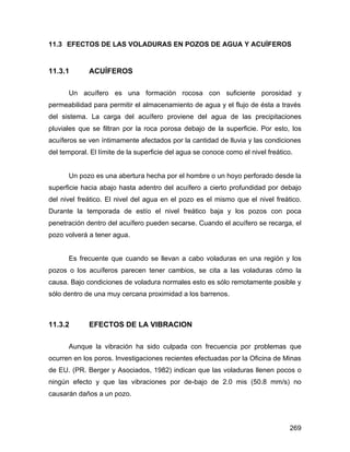 269
11.3 EFECTOS DE LAS VOLADURAS EN POZOS DE AGUA Y ACUÍFEROS
11.3.1 ACUÍFEROS
Un acuífero es una formación rocosa con suficiente porosidad y
permeabilidad para permitir el almacenamiento de agua y el flujo de ésta a través
del sistema. La carga del acuífero proviene del agua de las precipitaciones
pluviales que se filtran por la roca porosa debajo de la superficie. Por esto, los
acuíferos se ven íntimamente afectados por la cantidad de lluvia y las condiciones
del temporal. El límite de la superficie del agua se conoce como el nivel freático.
Un pozo es una abertura hecha por el hombre o un hoyo perforado desde la
superficie hacia abajo hasta adentro del acuífero a cierto profundidad por debajo
del nivel freático. El nivel del agua en el pozo es el mismo que el nivel freático.
Durante la temporada de estío el nivel freático baja y los pozos con poca
penetración dentro del acuífero pueden secarse. Cuando el acuífero se recarga, el
pozo volverá a tener agua.
Es frecuente que cuando se llevan a cabo voladuras en una región y los
pozos o los acuíferos parecen tener cambios, se cita a las voladuras cómo la
causa. Bajo condiciones de voladura normales esto es sólo remotamente posible y
sólo dentro de una muy cercana proximidad a los barrenos.
11.3.2 EFECTOS DE LA VIBRACION
Aunque la vibración ha sido culpada con frecuencia por problemas que
ocurren en los poros. Investigaciones recientes efectuadas por la Oficina de Minas
de EU. (PR. Berger y Asociados, 1982) indican que las voladuras llenen pocos o
ningún efecto y que las vibraciones por de-bajo de 2.0 mis (50.8 mm/s) no
causarán daños a un pozo.
 