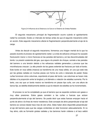 27
Figura 2-4 Influencia de la Distancia a la Cara en el Sistema de Grietas Radiales
El segundo mecanismo principal de fragmentación ocurre cuándo el agrietamiento
radial ha concluido. Existe un intervalo de tiempo antes de que el segundo mecanismo entre
en acción. Este segundo mecanismo afecta la fragmentación perpendicularmente al eje de la
carga.
Antes de discutir el segundo mecanismo, formemos una imagen mental de lo que ha
pasado durante el proceso de agrietamiento radial. La onda de esfuerzo (choque) ha causado
fracturación menor o micro fracturas en las paredes del barreno y en las discontinuidades del
bordo. La presión sostenida del gas, que sigue a la presión de choque, somete a las paredes
del barreno a una tensión debido a los esfuerzos radiales generados y provoca que las
microfracturas crezcan. La alta presión de los gases extiende las fracturas por todo el bordo.
Este bordo en roca sólida (masiva) se transforma de una masa sólida, en una que está rota
por las grietas radiales en muchas piezas con forma de cuña o rebanada de pastel. Estas
cuñas funcionan cómo columnas, soportando el peso del bordo. Las columnas se hacen más
débiles si la proporción entre la longitud y el diámetro o relación de esbeltez aumenta. Por lo
tanto, una vez que un bordo masivo se transforma en piezas tipo cuña, con una altura de
banco fija, se debilita drásticamente debido a que la relación de esbeltez se ha incrementado.
El proceso no se ha completado ya que el barreno que se expande contiene aún gases a
muy altas presiones. Estos gases someten a las cuñas a fuerzas que actúan
perpendicularmente al eje del barreno. Se puede decir que estas fuerzas empujan hacia el
punto de alivio o la línea de menor resistencia. Este concepto de alivio perpendicular al eje del
barreno se conoce desde hace mas de cien años. Debe haber alivio disponible perpendicular
al eje del barreno para que las cargas contenidas en éste funcionen adecuadamente. Si no
hay alivio, sólo se formarán grietas radiales y los barrenos harán cráteres o el taco saldrá
 