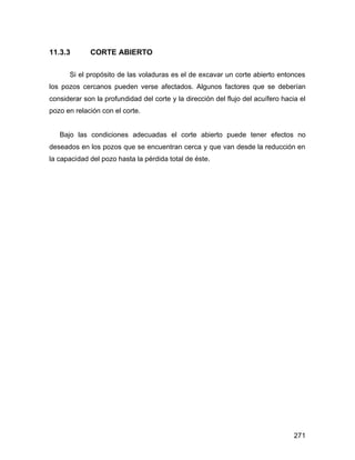 271
11.3.3 CORTE ABIERTO
Si el propósito de las voladuras es el de excavar un corte abierto entonces
los pozos cercanos pueden verse afectados. Algunos factores que se deberían
considerar son la profundidad del corte y la dirección del flujo del acuífero hacia el
pozo en relación con el corte.
Bajo las condiciones adecuadas el corte abierto puede tener efectos no
deseados en los pozos que se encuentran cerca y que van desde la reducción en
la capacidad del pozo hasta la pérdida total de éste.
 