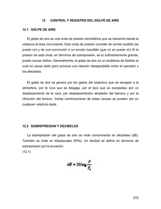 272
12 CONTROL Y REGISTRO DEL GOLPE DE AIRE
12.1 GOLPE DE AIRE
El golpe de aire es una onda de presión atmosférica que se transmite desde la
voladura al área circundante. Esta onda de presión consiste de sonido audible (se
puede oír) y de una conmoción o un sonido inaudible (que no se puede oír) Si la
presión de esta onda, en términos de sobrepresión, es lo suficientemente grande,
puede causar daños. Generalmente, el golpe de aire es un problema de fastidio el
cual no causa daño pero provoca una relación desagradable entre el operador y
los afectados.
El golpe de aire se genera por los gases del explosivo que se escapan a la
atmósfera, por la roca que se desgaja, por el taco que se escopetea, por un
desplazamiento de la cara, por desplazamientos alrededor del barreno y por la
vibración del terreno. Varias combinaciones de estas causas se pueden dar en
cualquier voladura dada.
12.2 SOBREPRESION Y DECIBELES
La sobrepresión del golpe de aire se mide comúnmente en decibeles (dB).
También se mide en kilopascales (KPa). Un decibel se define en términos de
sobrepresión por la ecuación:
(12.1)
 