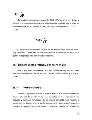 276
Tomando la sobrepresión segura de 0.048 KPa, sugerida por Siskind y
Summers, e interpolando el diagrama de la distancia escalada para el golpe de
aire del Boletín 656 para este valor, da un valor aproximado para K = 71.38, o:
(12.3)
Esto es bastante conservador, ya que se basa en un valor de límite seguro
muy conservador, 0.048 KPa. Se deriva de datos de Voladura de cantera y puede
que no sea aplicable para otro tipo de operaciones.
12.5 REGIONES DE DAÑO POTENCIAL POR GOLPE DE AIRE
Existen dos regiones distintivas de daño potencial por golpe de aire, las cuales
son bastante diferentes. Se les conoce cómo el Campo Cercano y el Campo
Lejano.
12.5.1 CAMPO CERCANO
Esta es la región que rodea a la voladura hacia la cual hay una transmisión
directa del pulso de presión. El potencial de daños en el campo cercano es
pequeño y fácilmente minimizado con un diseño apropiado. Esto requiere la
atención en los detalles cómo el bordo, espaciamiento, taco, carga de explosivo,
retardos, el tapado de las líneas de cordón detonante y el uso de cordones de
 