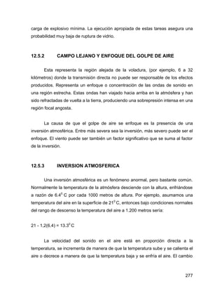 277
carga de explosivo mínima. La ejecución apropiada de estas tareas asegura una
probabilidad muy baja de ruptura de vidrio.
12.5.2 CAMPO LEJANO Y ENFOQUE DEL GOLPE DE AIRE
Esta representa la región alejada de la voladura, (por ejemplo, 6 a 32
kilómetros) donde la transmisión directa no puede ser responsable de los efectos
producidos. Representa un enfoque o concentración de las ondas de sonido en
una región estrecha. Estas ondas han viajado hacia arriba en la atmósfera y han
sido refractadas de vuelta a la tierra, produciendo una sobrepresión intensa en una
región focal angosta.
La causa de que el golpe de aire se enfoque es la presencia de una
inversión atmosférica. Entre más severa sea la inversión, más severo puede ser el
enfoque. El viento puede ser también un factor significativo que se suma al factor
de la inversión.
12.5.3 INVERSION ATMOSFERICA
Una inversión atmosférica es un fenómeno anormal, pero bastante común.
Normalmente la temperatura de la atmósfera desciende con la altura, enfriándose
a razón de 6.40
C por cada 1000 metros de altura. Por ejemplo, asumamos una
temperatura del aire en la superficie de 210
C, entonces bajo condiciones normales
del rango de descenso la temperatura del aire a 1.200 metros sería:
21 - 1,2(6.4) = 13.30
C
La velocidad del sonido en el aire está en proporción directa a la
temperatura, se incrementa de manera de que la temperatura sube y se calienta el
aire o decrece a manera de que la temperatura baja y se enfría el aire. El cambio
 